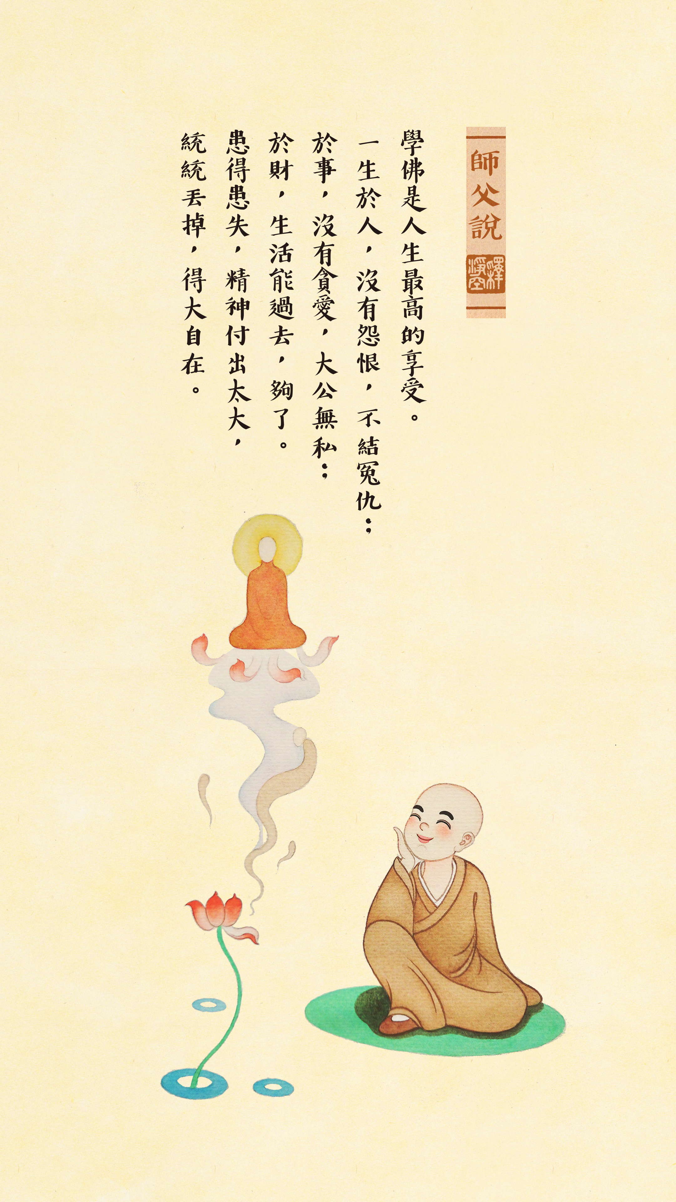 師父說 學佛是人生最高的享受。 一生於人，沒有怨恨，不結冤仇； 於事，沒有貪愛，大公無私； 於財，生活能過去，夠了。 患得患失，精神付出太大，統統丟掉，得大自在。